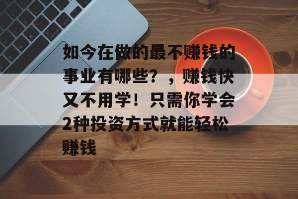 如今在做的最不赚钱的事业有哪些？，赚钱快又不用学！只需你学会2种投资方式就能轻松赚钱