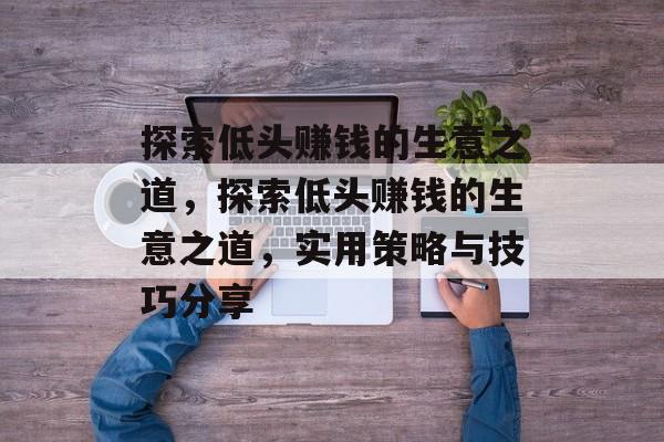 探索低头赚钱的生意之道,探索低头赚钱的生意之道,实用策略与技巧分享 探索低头赚钱的生意之道,探索低头赚钱的生意之道,实用策略与技巧分享