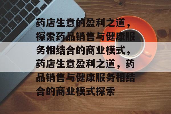 药店生意的盈利之道,探索药品销售与健康服务相结合的商业模式,药店生意盈利之道,药品销售与健康服务相结合的商业模式探索 药店生意的盈利之道,探索药品销售与健康服务相结合的商业模式,药店生意盈利之道,药品销售与健康服务相结合的商业模式探索