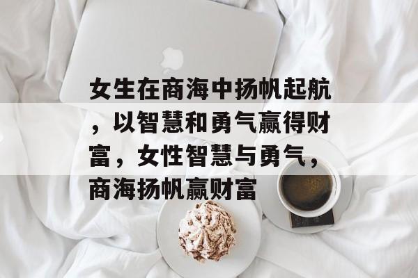 女生在商海中扬帆起航，以智慧和勇气赢得财富，女性智慧与勇气，商海扬帆赢财富