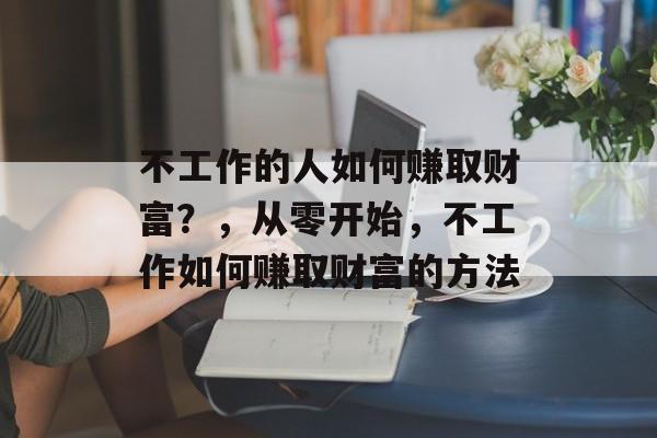 不工作的人如何赚取财富?,从零开始,不工作如何赚取财富的方法 不工作的人如何赚取财富?,从零开始,不工作如何赚取财富的方法