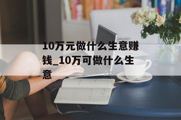 10万元做什么生意赚钱_10万可做什么生意 10万元做什么生意赚钱_10万可做什么生意