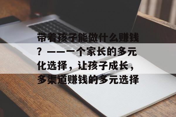 带着孩子能做什么赚钱?——一个家长的多元化选择,让孩子成长,多渠道赚钱的多元选择 带着孩子能做什么赚钱?——一个家长的多元化选择,让孩子成长,多渠道赚钱的多元选择