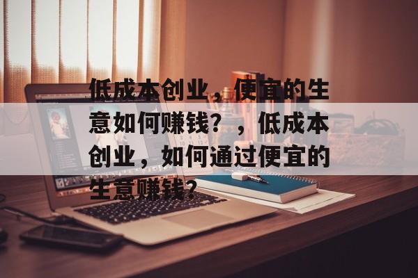 低成本创业,便宜的生意如何赚钱?,低成本创业,如何通过便宜的生意赚钱? 低成本创业,便宜的生意如何赚钱?,低成本创业,如何通过便宜的生意赚钱?