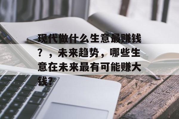 现代做什么生意最赚钱？，未来趋势，哪些生意在未来最有可能赚大钱？
