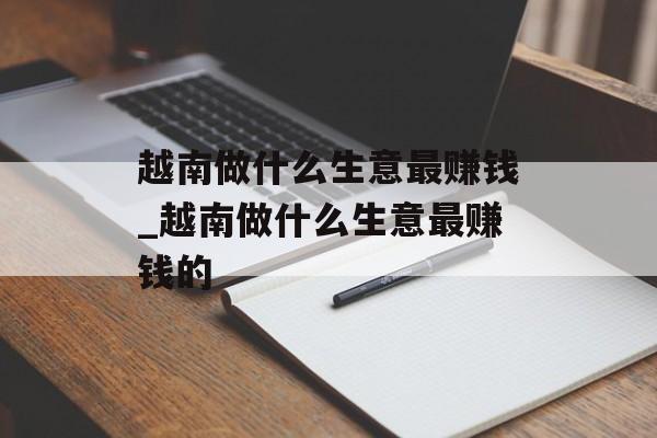越南做什么生意最赚钱_越南做什么生意最赚钱的 越南做什么生意最赚钱_越南做什么生意最赚钱的