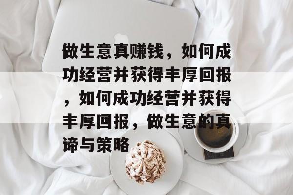 做生意真赚钱,如何成功经营并获得丰厚回报,如何成功经营并获得丰厚回报,做生意的真谛与策略 做生意真赚钱,如何成功经营并获得丰厚回报,如何成功经营并获得丰厚回报,做生意的真谛与策略