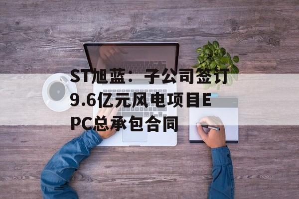 ST旭蓝:子公司签订9.6亿元风电项目EPC总承包合同 ST旭蓝:子公司签订9.6亿元风电项目EPC总承包合同