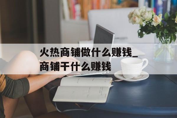 火热商铺做什么赚钱_商铺干什么赚钱 火热商铺做什么赚钱_商铺干什么赚钱
