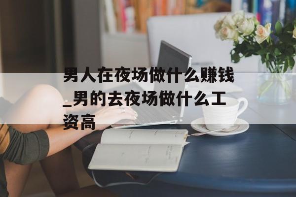 男人在夜场做什么赚钱_男的去夜场做什么工资高 男人在夜场做什么赚钱_男的去夜场做什么工资高