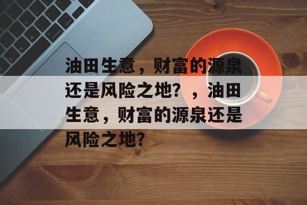 油田生意,财富的源泉还是风险之地?,油田生意,财富的源泉还是风险之地? 油田生意,财富的源泉还是风险之地?,油田生意,财富的源泉还是风险之地?