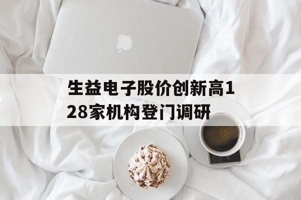 生益电子股价创新高128家机构登门调研 生益电子股价创新高128家机构登门调研