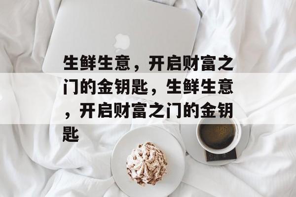 生鲜生意，开启财富之门的金钥匙，生鲜生意，开启财富之门的金钥匙