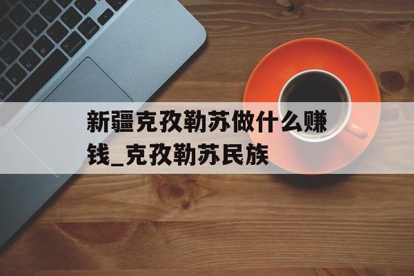 新疆克孜勒苏做什么赚钱_克孜勒苏民族 新疆克孜勒苏做什么赚钱_克孜勒苏民族