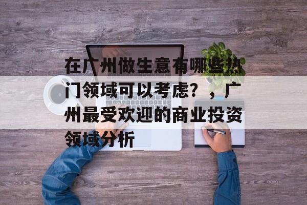 在广州做生意有哪些热门领域可以考虑?,广州最受欢迎的商业投资领域分析 在广州做生意有哪些热门领域可以考虑?,广州最受欢迎的商业投资领域分析