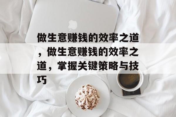 做生意赚钱的效率之道,做生意赚钱的效率之道,掌握关键策略与技巧 做生意赚钱的效率之道,做生意赚钱的效率之道,掌握关键策略与技巧