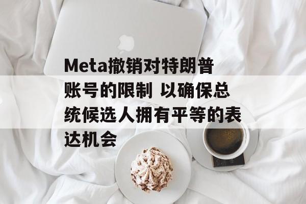 Meta撤销对特朗普账号的限制 以确保总统候选人拥有平等的表达机会 Meta撤销对特朗普账号的限制 以确保总统候选人拥有平等的表达机会