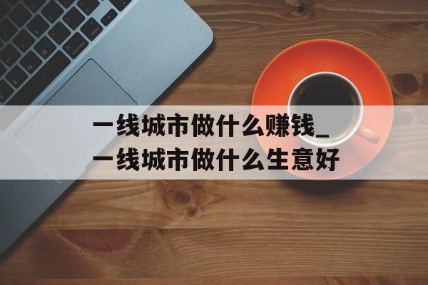 一线城市做什么赚钱_一线城市做什么生意好