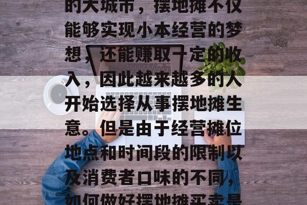 摆地摊作为一种常见的创业模式，一直以来都在吸引着很多人加入其中。尤其是在人口密集的大城市，摆地摊不仅能够实现小本经营的梦想，还能赚取一定的收入，因此越来越多的人开始选择从事摆地摊生意。但是由于经营摊位地点和时间段的限制以及消费者口味的不同，如何做好摆地摊买卖是个值得考虑的问题。，摆地摊做生意，怎样找准位置、满足消费者需求？