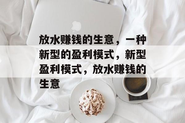 放水赚钱的生意,一种新型的盈利模式,新型盈利模式,放水赚钱的生意 放水赚钱的生意,一种新型的盈利模式,新型盈利模式,放水赚钱的生意