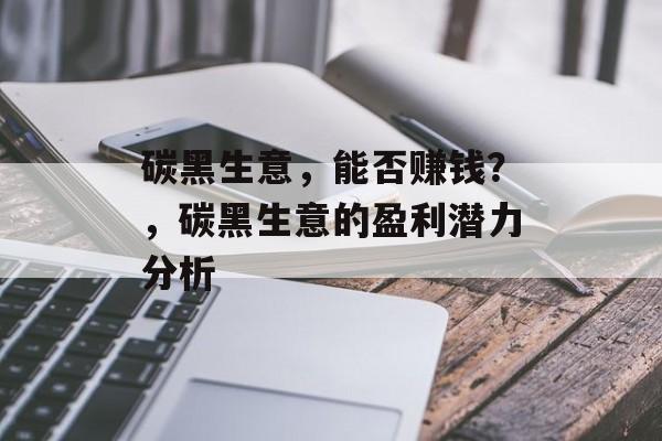 碳黑生意,能否赚钱?,碳黑生意的盈利潜力分析 碳黑生意,能否赚钱?,碳黑生意的盈利潜力分析