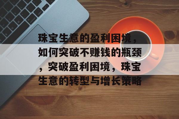 珠宝生意的盈利困境,如何突破不赚钱的瓶颈,突破盈利困境,珠宝生意的转型与增长策略 珠宝生意的盈利困境,如何突破不赚钱的瓶颈,突破盈利困境,珠宝生意的转型与增长策略