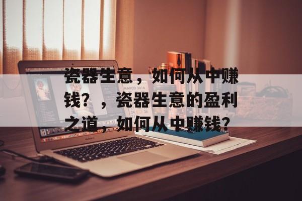 瓷器生意，如何从中赚钱？，瓷器生意的盈利之道，如何从中赚钱？