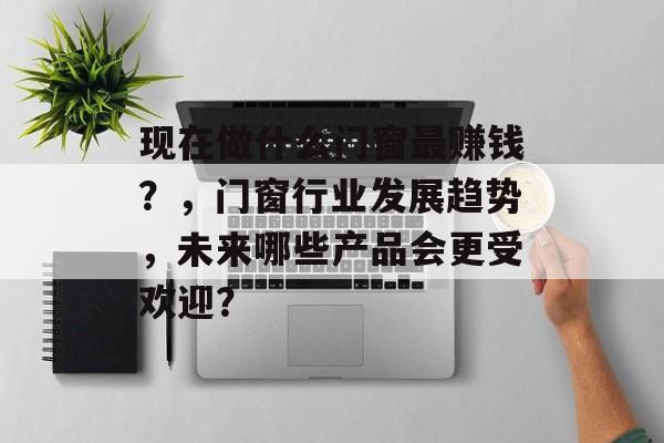 现在做什么门窗最赚钱?,门窗行业发展趋势,未来哪些产品会更受欢迎? 现在做什么门窗最赚钱?,门窗行业发展趋势,未来哪些产品会更受欢迎?