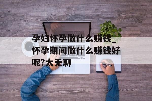 孕妇怀孕做什么赚钱_怀孕期间做什么赚钱好呢?太无聊 孕妇怀孕做什么赚钱_怀孕期间做什么赚钱好呢?太无聊