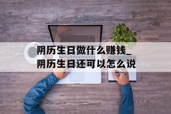 阴历生日做什么赚钱_阴历生日还可以怎么说 阴历生日做什么赚钱_阴历生日还可以怎么说