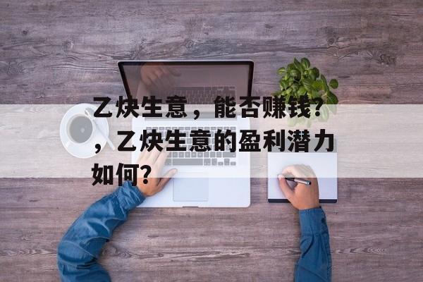 乙炔生意,能否赚钱?,乙炔生意的盈利潜力如何? 乙炔生意,能否赚钱?,乙炔生意的盈利潜力如何?