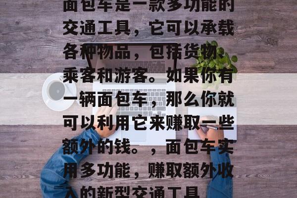 面包车是一款多功能的交通工具,它可以承载各种物品,包括货物、乘客和游客。如果你有一辆面包车,那么你就可以利用它来赚取一些额外的钱。,面包车实用多功能,赚取额外收入的新型交通工具 面包车是一款多功能的交通工具,它可以承载各种物品,包括货物、乘客和游客。如果你有一辆面包车,那么你就可以利用它来赚取一些额外的钱。,面包车实用多功能,赚取额外收入的新型交通工具