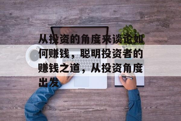从投资的角度来谈论如何赚钱,聪明投资者的赚钱之道,从投资角度出发 从投资的角度来谈论如何赚钱,聪明投资者的赚钱之道,从投资角度出发