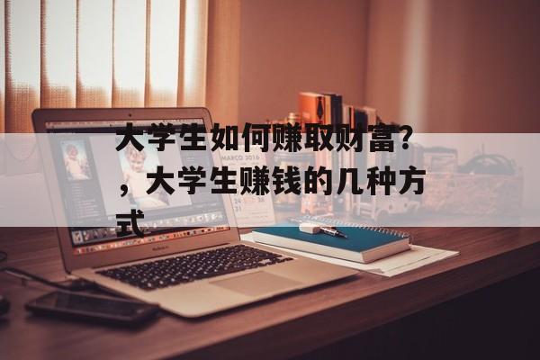 大学生如何赚取财富?,大学生赚钱的几种方式 大学生如何赚取财富?,大学生赚钱的几种方式