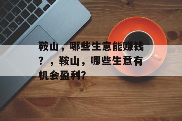 鞍山,哪些生意能赚钱?,鞍山,哪些生意有机会盈利? 鞍山,哪些生意能赚钱?,鞍山,哪些生意有机会盈利?