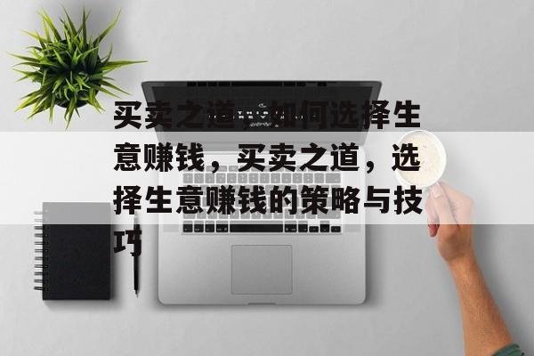 买卖之道,如何选择生意赚钱,买卖之道,选择生意赚钱的策略与技巧 买卖之道,如何选择生意赚钱,买卖之道,选择生意赚钱的策略与技巧