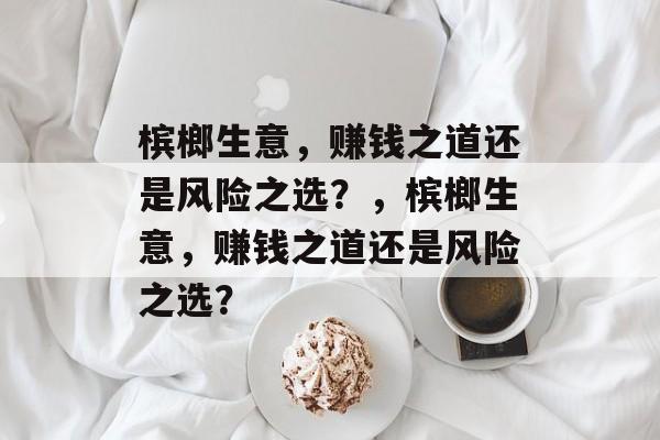 槟榔生意,赚钱之道还是风险之选?,槟榔生意,赚钱之道还是风险之选? 槟榔生意,赚钱之道还是风险之选?,槟榔生意,赚钱之道还是风险之选?