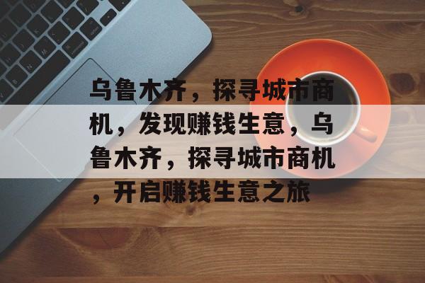 乌鲁木齐,探寻城市商机,发现赚钱生意,乌鲁木齐,探寻城市商机,开启赚钱生意之旅 乌鲁木齐,探寻城市商机,发现赚钱生意,乌鲁木齐,探寻城市商机,开启赚钱生意之旅
