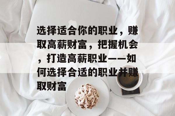 选择适合你的职业,赚取高薪财富,把握机会,打造高薪职业——如何选择合适的职业并赚取财富 选择适合你的职业,赚取高薪财富,把握机会,打造高薪职业——如何选择合适的职业并赚取财富