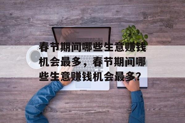 春节期间哪些生意赚钱机会最多,春节期间哪些生意赚钱机会最多? 春节期间哪些生意赚钱机会最多,春节期间哪些生意赚钱机会最多?