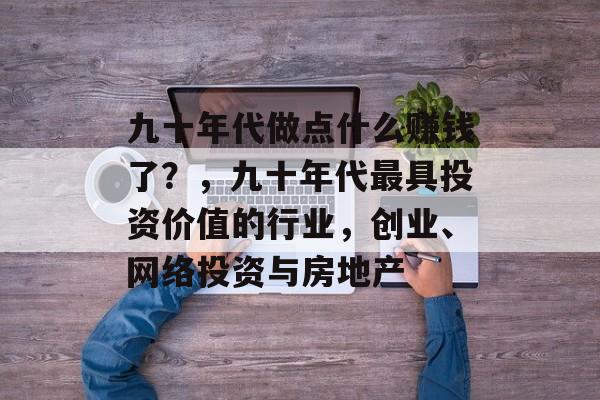 九十年代做点什么赚钱了?,九十年代最具投资价值的行业,创业、网络投资与房地产 九十年代做点什么赚钱了?,九十年代最具投资价值的行业,创业、网络投资与房地产