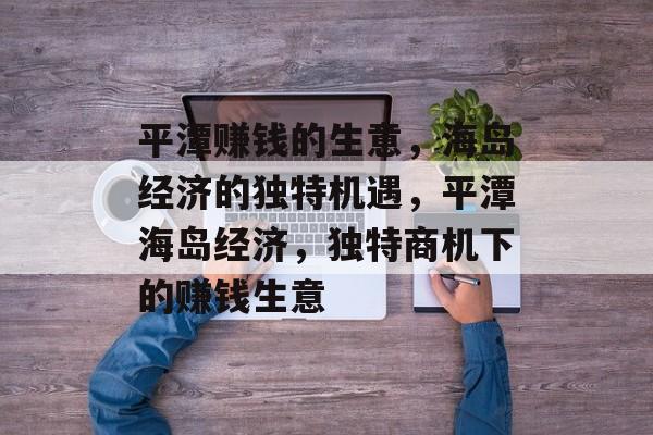 平潭赚钱的生意,海岛经济的独特机遇,平潭海岛经济,独特商机下的赚钱生意 平潭赚钱的生意,海岛经济的独特机遇,平潭海岛经济,独特商机下的赚钱生意