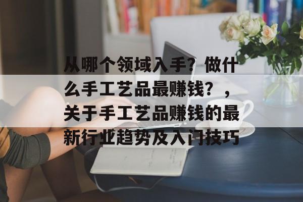 从哪个领域入手?做什么手工艺品最赚钱?,关于手工艺品赚钱的最新行业趋势及入门技巧 从哪个领域入手?做什么手工艺品最赚钱?,关于手工艺品赚钱的最新行业趋势及入门技巧