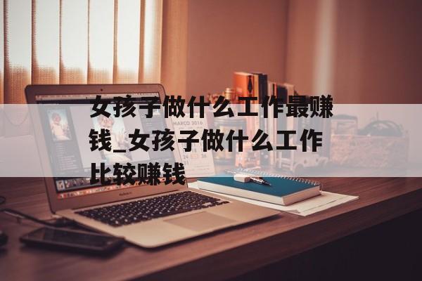 女孩子做什么工作最赚钱_女孩子做什么工作比较赚钱