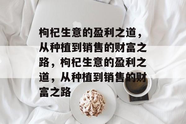 枸杞生意的盈利之道,从种植到销售的财富之路,枸杞生意的盈利之道,从种植到销售的财富之路 枸杞生意的盈利之道,从种植到销售的财富之路,枸杞生意的盈利之道,从种植到销售的财富之路