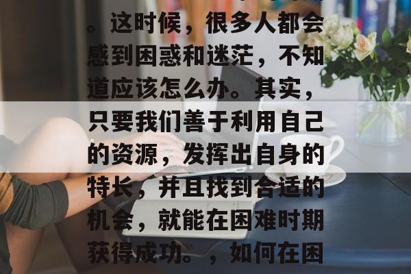 在人生的每个阶段,都会遇到一些艰难的时期。这时候,很多人都会感到困惑和迷茫,不知道应该怎么办。其实,只要我们善于利用自己的资源,发挥出自身的特长,并且找到合适的机会,就能在困难时期获得成功。,如何在困境中寻求突破,成功的秘诀 在人生的每个阶段,都会遇到一些艰难的时期。这时候,很多人都会感到困惑和迷茫,不知道应该怎么办。其实,只要我们善于利用自己的资源,发挥出自身的特长,并且找到合适的机会,就能在困难时期获得成功。,如何在困境中寻求突破,成功的秘诀