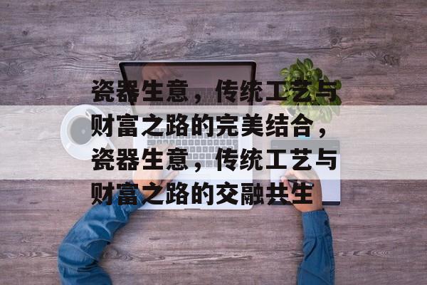 瓷器生意,传统工艺与财富之路的完美结合,瓷器生意,传统工艺与财富之路的交融共生 瓷器生意,传统工艺与财富之路的完美结合,瓷器生意,传统工艺与财富之路的交融共生