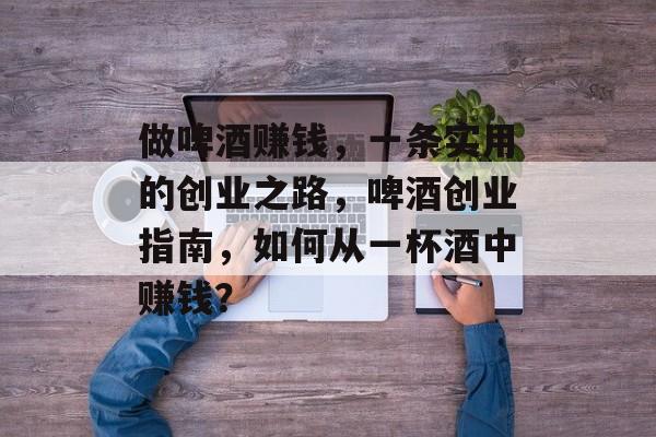 做啤酒赚钱，一条实用的创业之路，啤酒创业指南，如何从一杯酒中赚钱？