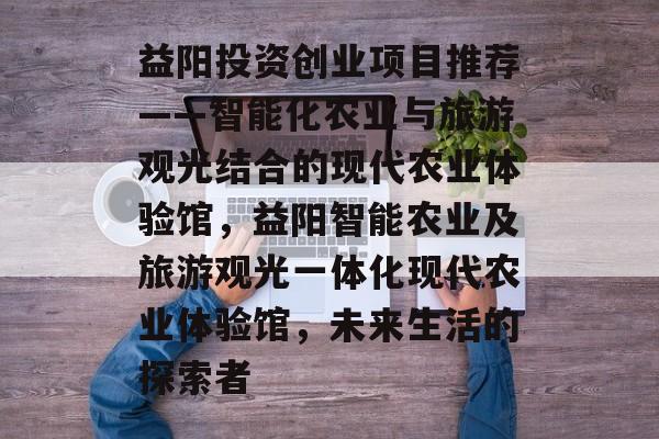 益阳投资创业项目推荐——智能化农业与旅游观光结合的现代农业体验馆，益阳智能农业及旅游观光一体化现代农业体验馆，未来生活的探索者