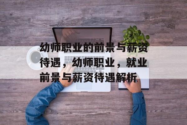 幼师职业的前景与薪资待遇，幼师职业，就业前景与薪资待遇解析